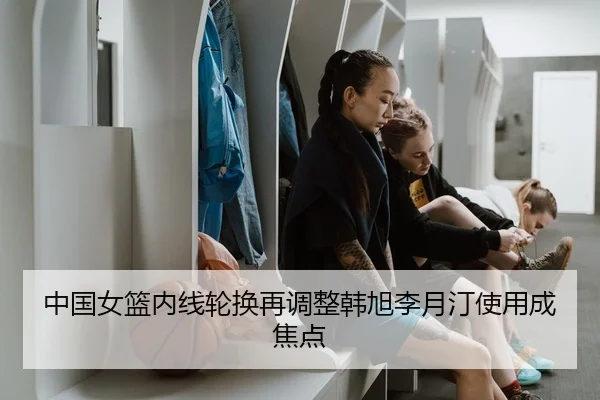 中国女篮内线轮换再调整韩旭李月汀使用成焦点